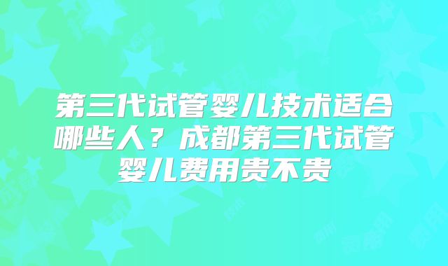 第三代试管婴儿技术适合哪些人？成都第三代试管婴儿费用贵不贵