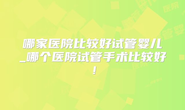 哪家医院比较好试管婴儿_哪个医院试管手术比较好！