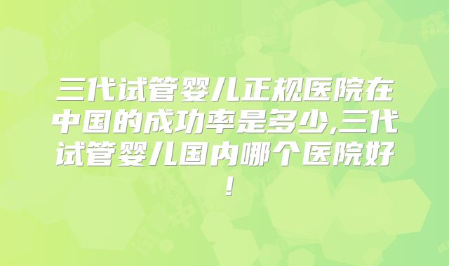 三代试管婴儿正规医院在中国的成功率是多少,三代试管婴儿国内哪个医院好!