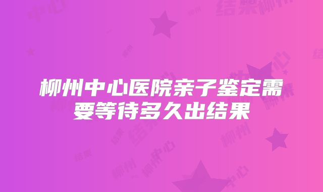 柳州中心医院亲子鉴定需要等待多久出结果