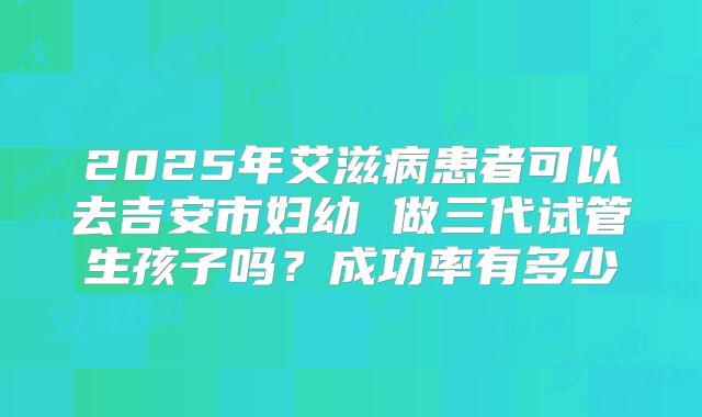 2025年艾滋病患者可以去吉安市妇幼 做三代试管生孩子吗？成功率有多少