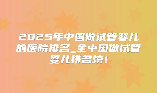 2025年中国做试管婴儿的医院排名_全中国做试管婴儿排名榜!