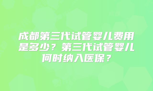 成都第三代试管婴儿费用是多少?第三代试管婴儿何时纳入医保?