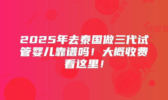 2025年去泰国做三代试管婴儿靠谱吗!大概收费看这里!