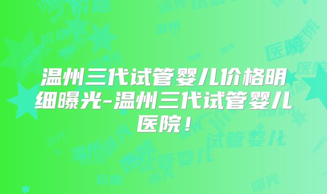 温州三代试管婴儿价格明细曝光-温州三代试管婴儿医院!