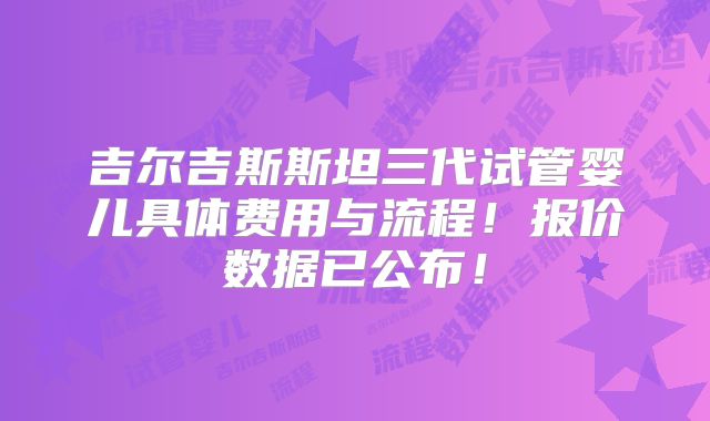 吉尔吉斯斯坦三代试管婴儿具体费用与流程！报价数据已公布！