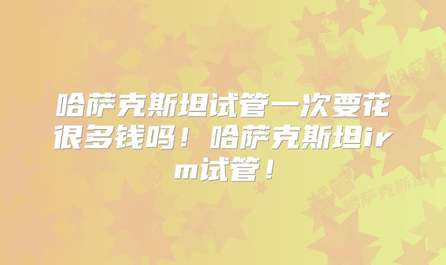 哈萨克斯坦试管一次要花很多钱吗！哈萨克斯坦irm试管！