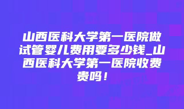 山西医科大学第一医院做试管婴儿费用要多少钱_山西医科大学第一医院收费贵吗!