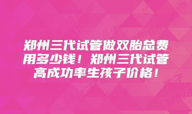 郑州三代试管做双胎总费用多少钱!郑州三代试管高成功率生孩子价格!
