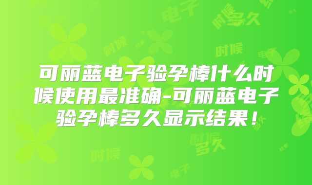 可丽蓝电子验孕棒什么时候使用最准确-可丽蓝电子验孕棒多久显示结果!