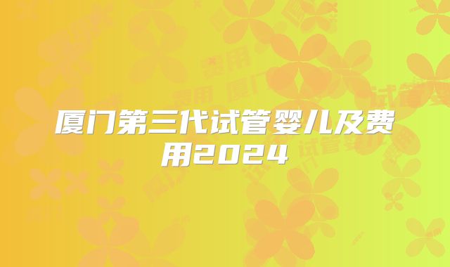 厦门第三代试管婴儿及费用2024