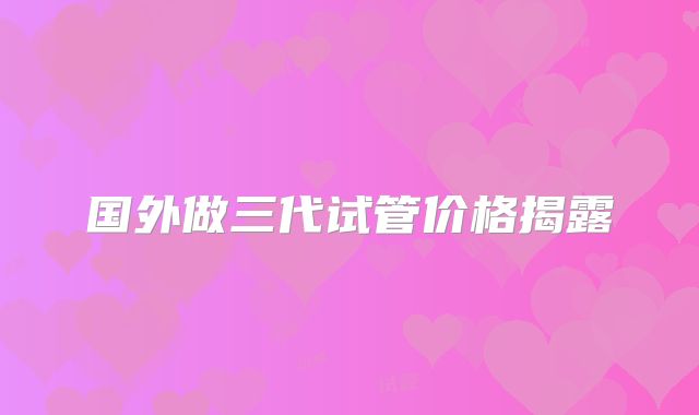 国外做三代试管价格揭露