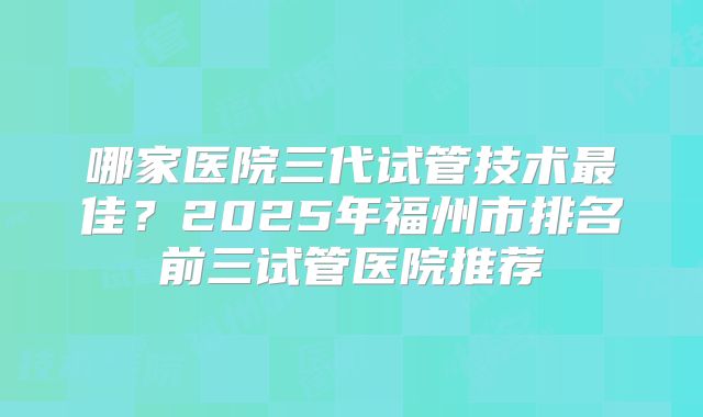 哪家医院三代试管技术最佳？2025年福州市排名前三试管医院推荐