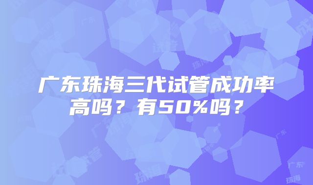 广东珠海三代试管成功率高吗？有50%吗？