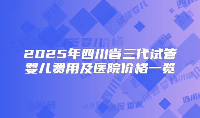 2025年四川省三代试管婴儿费用及医院价格一览