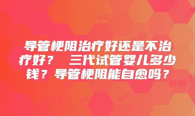 导管梗阻治疗好还是不治疗好？ 三代试管婴儿多少钱？导管梗阻能自愈吗？