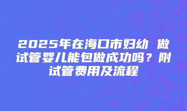 2025年在海口市妇幼 做试管婴儿能包做成功吗?附试管费用及流程