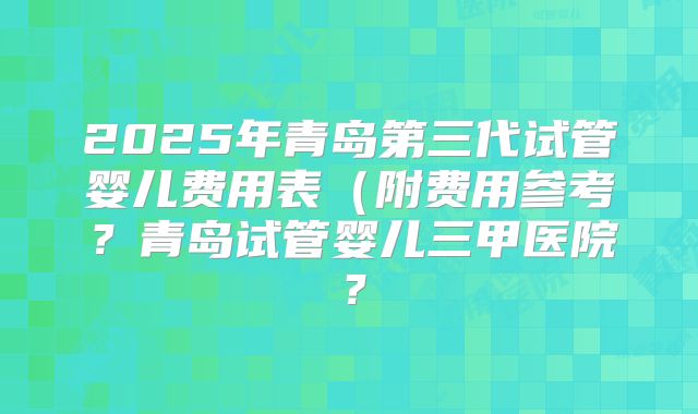 2025年青岛第三代试管婴儿费用表(附费用参考?青岛试管婴儿三甲医院?