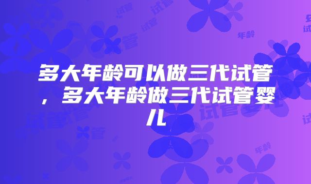 多大年龄可以做三代试管，多大年龄做三代试管婴儿
