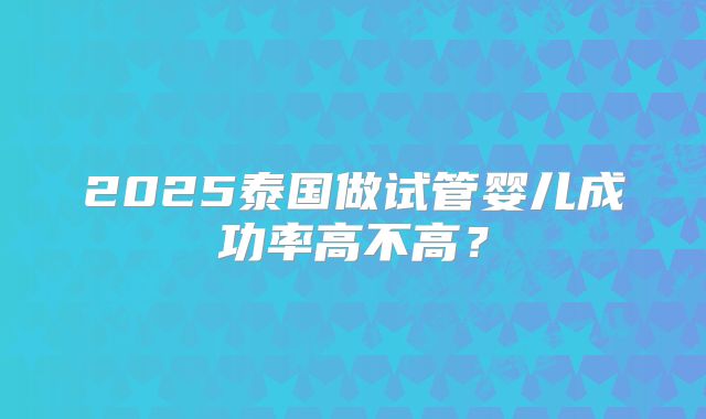 2025泰国做试管婴儿成功率高不高?