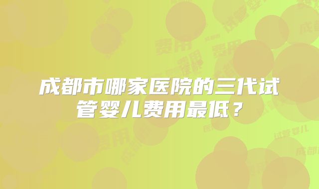 成都市哪家医院的三代试管婴儿费用最低？