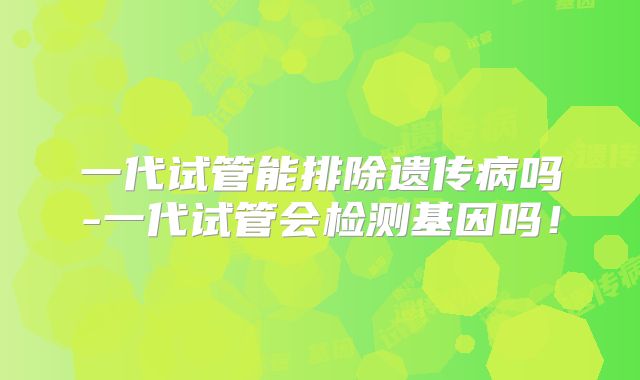 一代试管能排除遗传病吗-一代试管会检测基因吗！