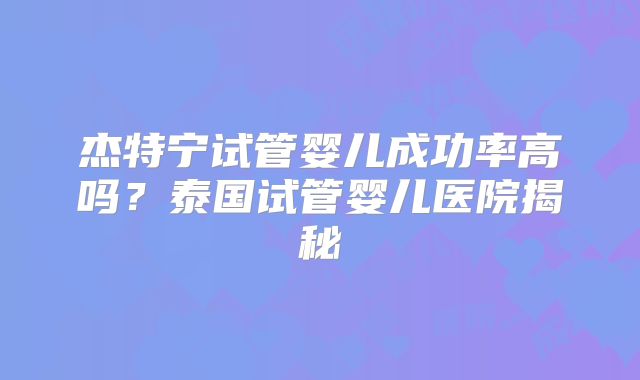 杰特宁试管婴儿成功率高吗？泰国试管婴儿医院揭秘