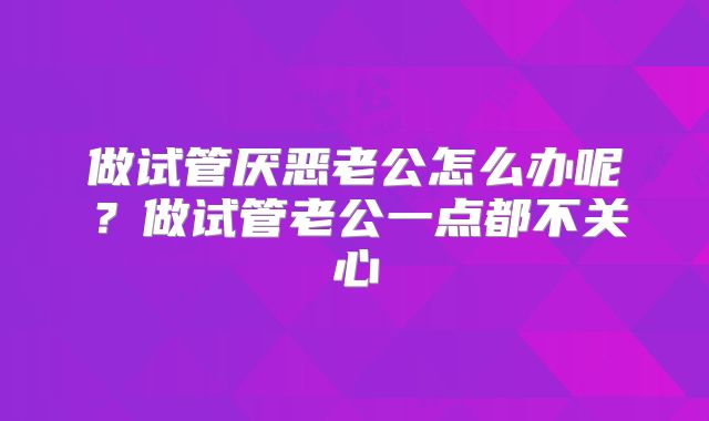 做试管厌恶老公怎么办呢？做试管老公一点都不关心