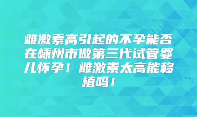 雌激素高引起的不孕能否在嵊州市做第三代试管婴儿怀孕!雌激素太高能移植吗!