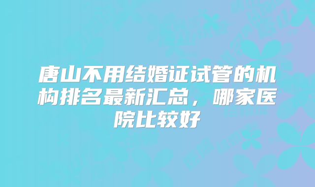 唐山不用结婚证试管的机构排名最新汇总，哪家医院比较好