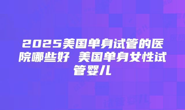 2025美国单身试管的医院哪些好 美国单身女性试管婴儿