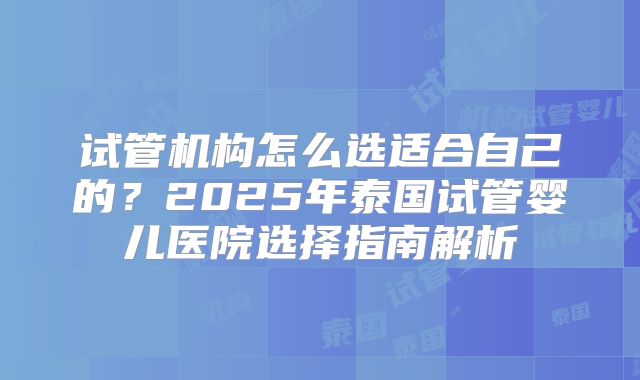 试管机构怎么选适合自己的？2025年泰国试管婴儿医院选择指南解析