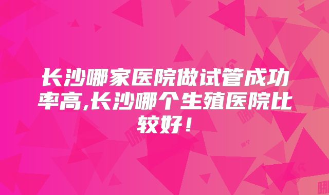 长沙哪家医院做试管成功率高,长沙哪个生殖医院比较好!