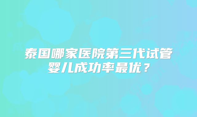 泰国哪家医院第三代试管婴儿成功率最优？