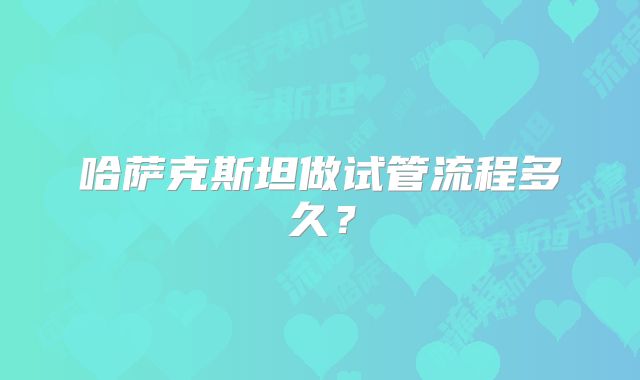 哈萨克斯坦做试管流程多久？