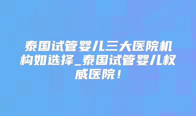 泰国试管婴儿三大医院机构如选择_泰国试管婴儿权威医院!