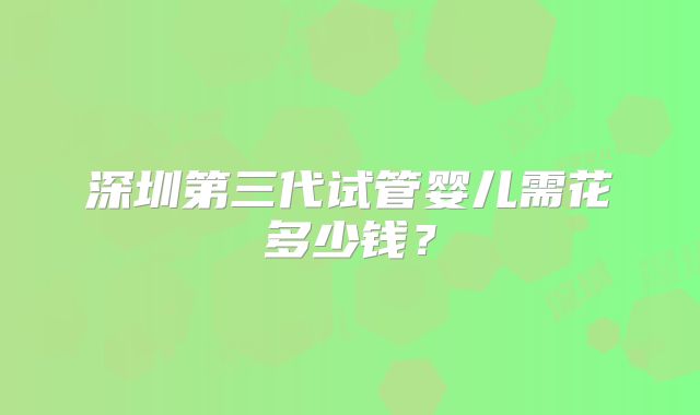 深圳第三代试管婴儿需花多少钱？