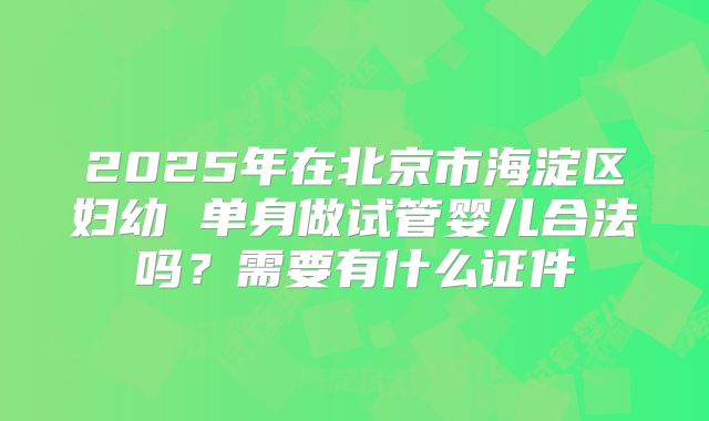 2025年在北京市海淀区妇幼 单身做试管婴儿合法吗?需要有什么证件