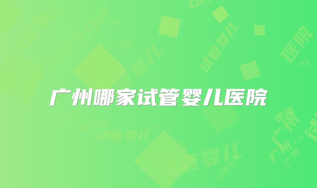 广州哪家试管婴儿医院