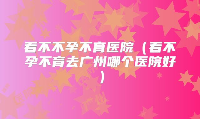 看不不孕不育医院（看不孕不育去广州哪个医院好）