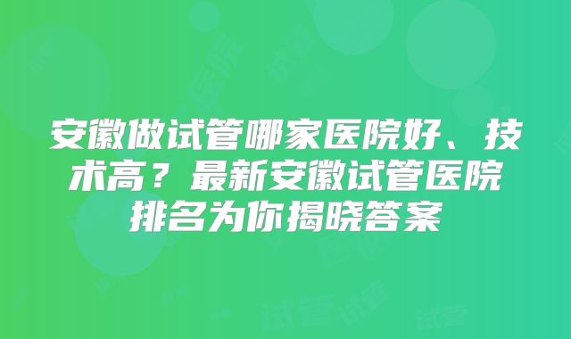 安徽做试管哪家医院好、技术高？最新安徽试管医院排名为你揭晓答案