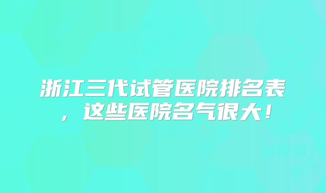 浙江三代试管医院排名表，这些医院名气很大！