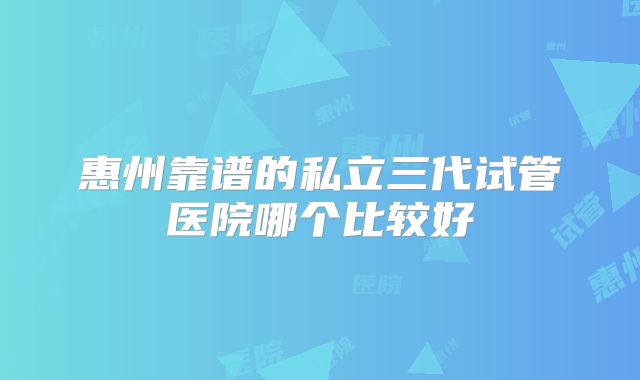 惠州靠谱的私立三代试管医院哪个比较好