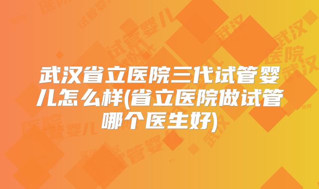 武汉省立医院三代试管婴儿怎么样(省立医院做试管哪个医生好)