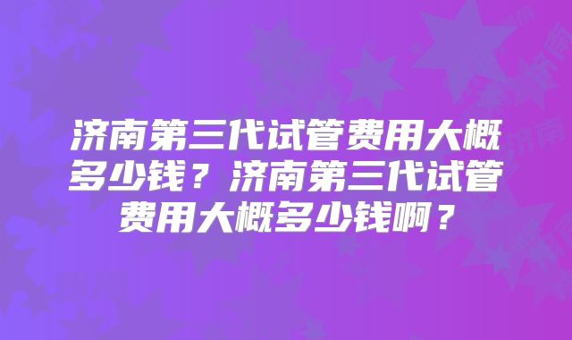 济南第三代试管费用大概多少钱？济南第三代试管费用大概多少钱啊？