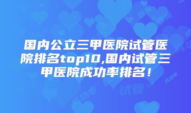 国内公立三甲医院试管医院排名top10,国内试管三甲医院成功率排名！