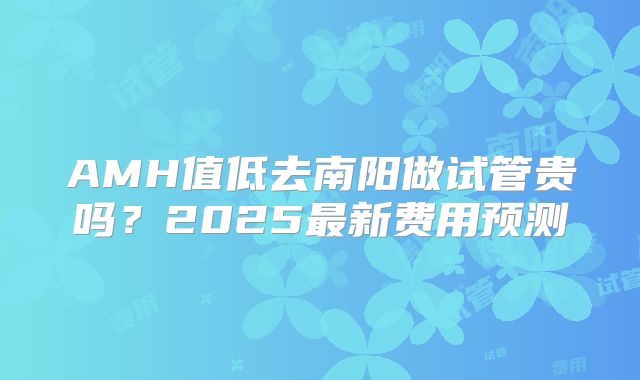 AMH值低去南阳做试管贵吗？2025最新费用预测