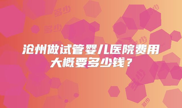 沧州做试管婴儿医院费用大概要多少钱？