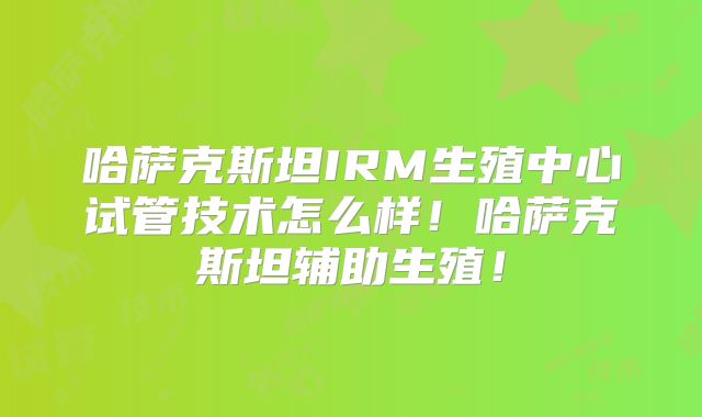 哈萨克斯坦IRM生殖中心试管技术怎么样!哈萨克斯坦辅助生殖!