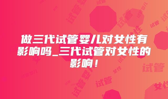 做三代试管婴儿对女性有影响吗_三代试管对女性的影响！